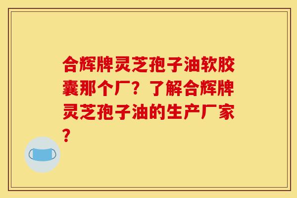 合辉牌灵芝孢子油软胶囊那个厂?了解合辉牌灵芝孢子油的生产厂家? 合辉牌灵芝孢子油软胶囊那个厂?了解合辉牌灵芝孢子油的生产厂家?