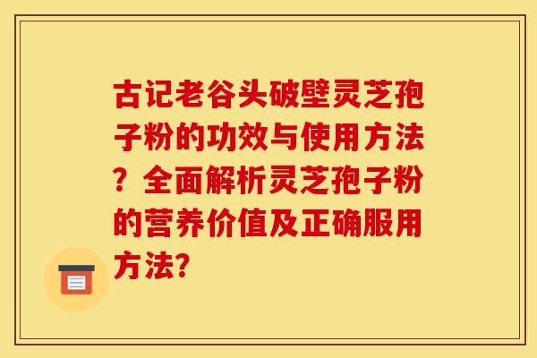 古记老谷头破壁灵芝孢子粉的功效与使用方法?全面解析灵芝孢子粉的营养价值及正确服用方法? 古记老谷头破壁灵芝孢子粉的功效与使用方法?全面解析灵芝孢子粉的营养价值及正确服用方法?