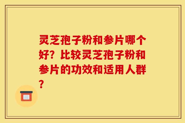 灵芝孢子粉和参片哪个好?比较灵芝孢子粉和参片的功效和适用人群? 灵芝孢子粉和参片哪个好?比较灵芝孢子粉和参片的功效和适用人群?