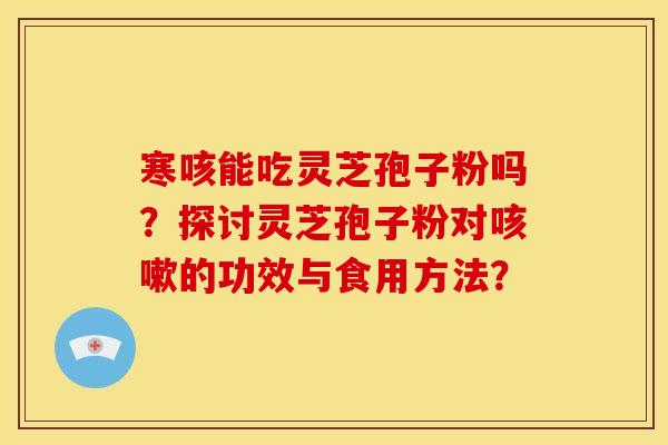 寒咳能吃灵芝孢子粉吗?探讨灵芝孢子粉对的功效与食用方法? 寒咳能吃灵芝孢子粉吗?探讨灵芝孢子粉对的功效与食用方法?