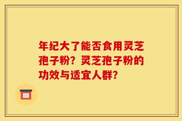 年纪大了能否食用灵芝孢子粉?灵芝孢子粉的功效与适宜人群? 年纪大了能否食用灵芝孢子粉?灵芝孢子粉的功效与适宜人群?