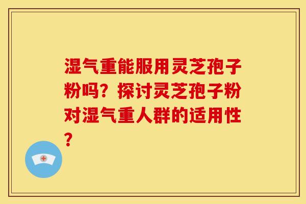 湿气重能服用灵芝孢子粉吗?探讨灵芝孢子粉对湿气重人群的适用性? 湿气重能服用灵芝孢子粉吗?探讨灵芝孢子粉对湿气重人群的适用性?
