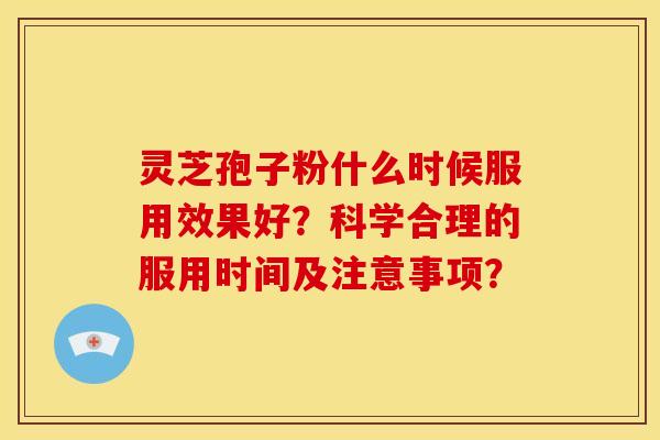 灵芝孢子粉什么时候服用效果好?科学合理的服用时间及注意事项? 灵芝孢子粉什么时候服用效果好?科学合理的服用时间及注意事项?