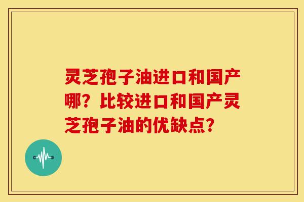 灵芝孢子油进口和国产哪?比较进口和国产灵芝孢子油的优缺点? 灵芝孢子油进口和国产哪?比较进口和国产灵芝孢子油的优缺点?
