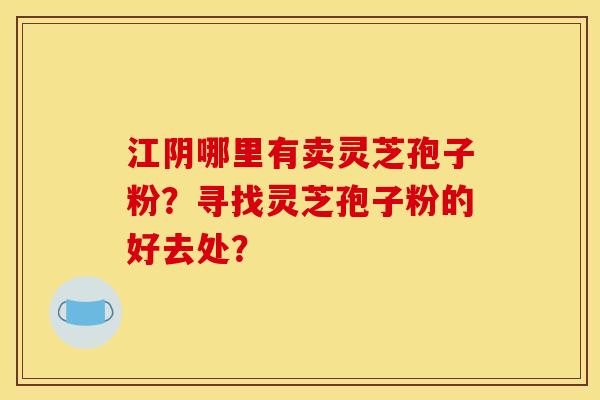 江阴哪里有卖灵芝孢子粉?寻找灵芝孢子粉的好去处? 江阴哪里有卖灵芝孢子粉?寻找灵芝孢子粉的好去处?