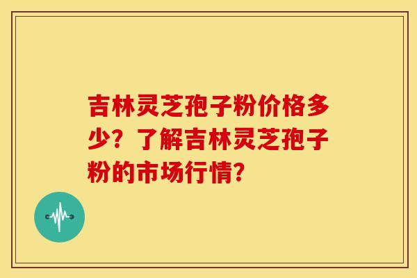 吉林灵芝孢子粉价格多少?了解吉林灵芝孢子粉的市场行情? 吉林灵芝孢子粉价格多少?了解吉林灵芝孢子粉的市场行情?