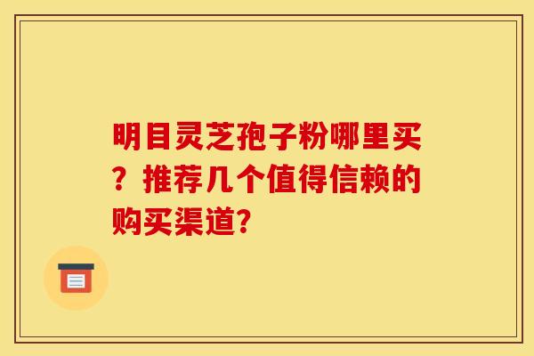明目灵芝孢子粉哪里买？推荐几个值得信赖的购买渠道？
