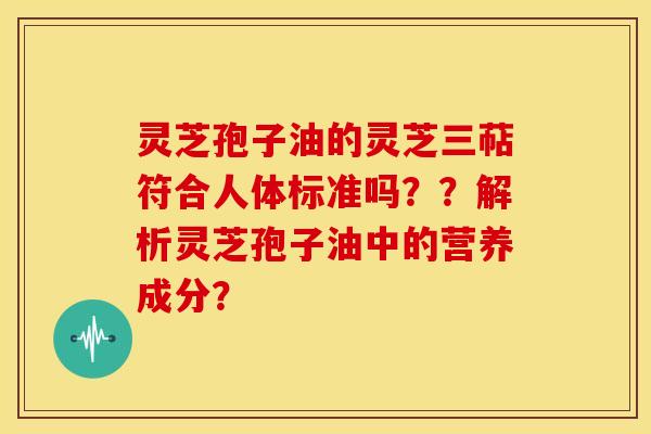 灵芝孢子油的灵芝三萜符合人体标准吗??解析灵芝孢子油中的营养成分? 灵芝孢子油的灵芝三萜符合人体标准吗??解析灵芝孢子油中的营养成分?