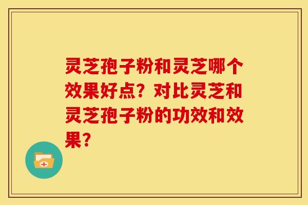 灵芝孢子粉和灵芝哪个效果好点?对比灵芝和灵芝孢子粉的功效和效果? 灵芝孢子粉和灵芝哪个效果好点?对比灵芝和灵芝孢子粉的功效和效果?