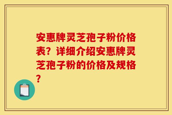 安惠牌灵芝孢子粉价格表？详细介绍安惠牌灵芝孢子粉的价格及规格？
