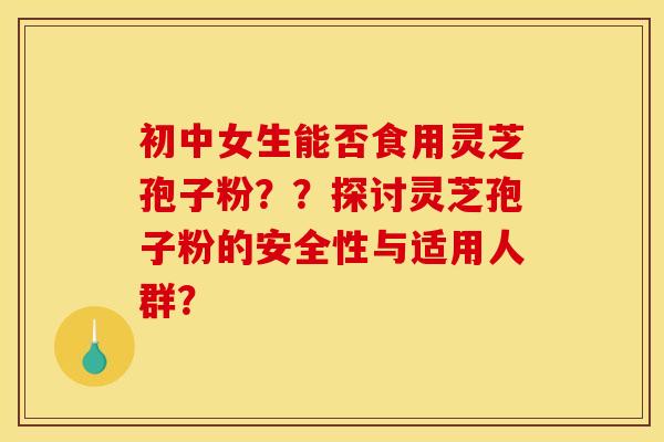初中女生能否食用灵芝孢子粉??探讨灵芝孢子粉的安全性与适用人群? 初中女生能否食用灵芝孢子粉??探讨灵芝孢子粉的安全性与适用人群?