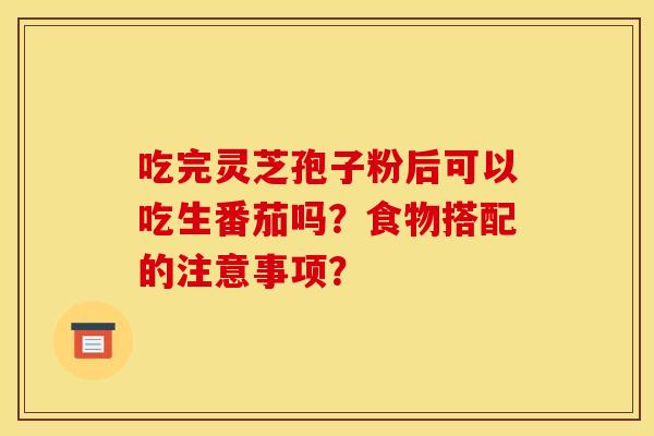 吃完灵芝孢子粉后可以吃生番茄吗?食物搭配的注意事项? 吃完灵芝孢子粉后可以吃生番茄吗?食物搭配的注意事项?