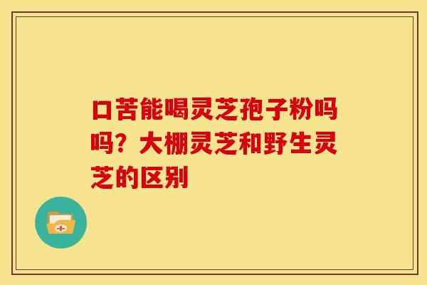 口苦能喝灵芝孢子粉吗吗?大棚灵芝和野生灵芝的区别 口苦能喝灵芝孢子粉吗吗?大棚灵芝和野生灵芝的区别