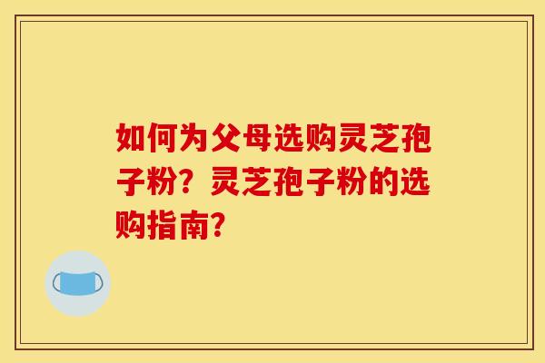 如何为父母选购灵芝孢子粉?灵芝孢子粉的选购指南? 如何为父母选购灵芝孢子粉?灵芝孢子粉的选购指南?