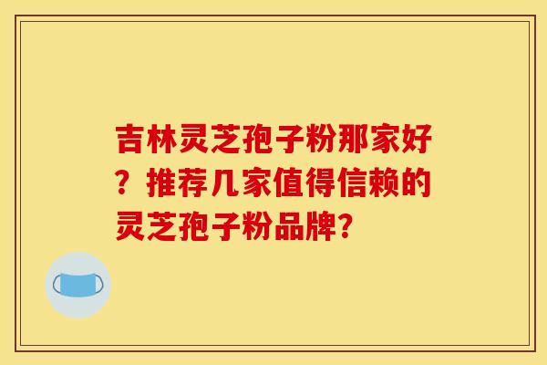 吉林灵芝孢子粉那家好?推荐几家值得信赖的灵芝孢子粉品牌? 吉林灵芝孢子粉那家好?推荐几家值得信赖的灵芝孢子粉品牌?