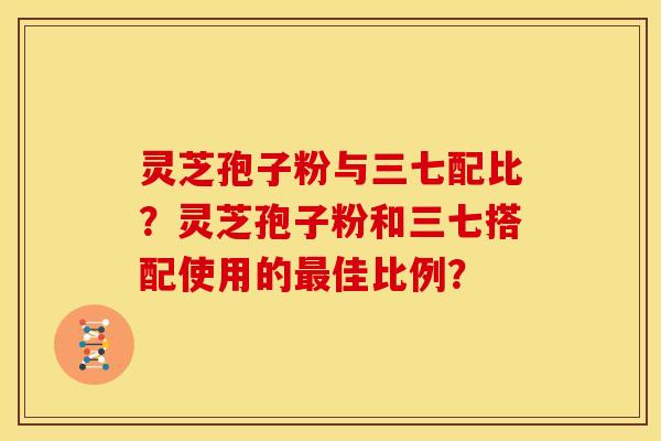 灵芝孢子粉与三七配比?灵芝孢子粉和三七搭配使用的佳比例? 灵芝孢子粉与三七配比?灵芝孢子粉和三七搭配使用的佳比例?