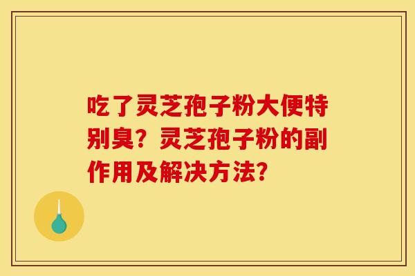 吃了灵芝孢子粉大便特别臭?灵芝孢子粉的副作用及解决方法? 吃了灵芝孢子粉大便特别臭?灵芝孢子粉的副作用及解决方法?