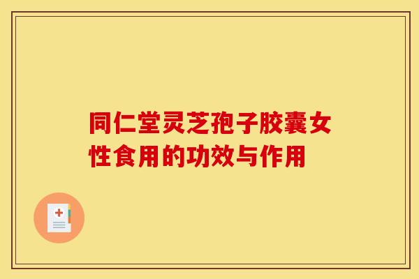 同仁堂灵芝孢子胶囊女性食用的功效与作用 同仁堂灵芝孢子胶囊女性食用的功效与作用