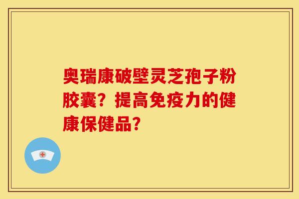 奥瑞康破壁灵芝孢子粉胶囊?提高免疫力的健康保健品? 奥瑞康破壁灵芝孢子粉胶囊?提高免疫力的健康保健品?