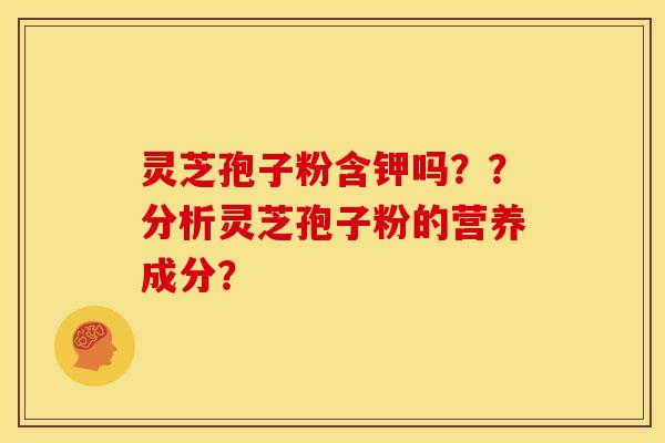 灵芝孢子粉含钾吗??分析灵芝孢子粉的营养成分? 灵芝孢子粉含钾吗??分析灵芝孢子粉的营养成分?
