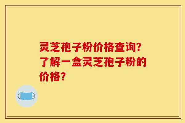 灵芝孢子粉价格查询?了解一盒灵芝孢子粉的价格? 灵芝孢子粉价格查询?了解一盒灵芝孢子粉的价格?