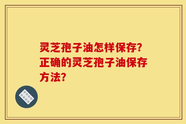 灵芝孢子油怎样保存?正确的灵芝孢子油保存方法? 灵芝孢子油怎样保存?正确的灵芝孢子油保存方法?
