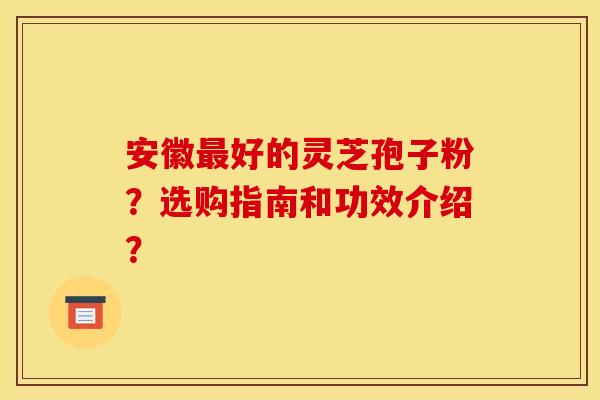 安徽好的灵芝孢子粉?选购指南和功效介绍? 安徽好的灵芝孢子粉?选购指南和功效介绍?