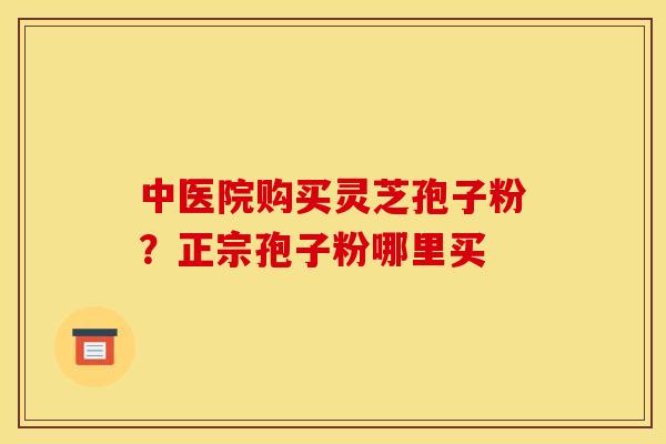 中医院购买灵芝孢子粉?正宗孢子粉哪里买 中医院购买灵芝孢子粉?正宗孢子粉哪里买