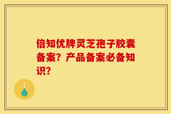 倍知优牌灵芝孢子胶囊备案?产品备案必备知识? 倍知优牌灵芝孢子胶囊备案?产品备案必备知识?