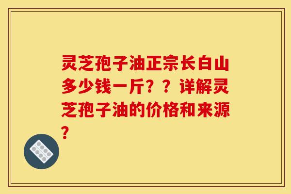 灵芝孢子油正宗长白山多少钱一斤？？详解灵芝孢子油的价格和来源？