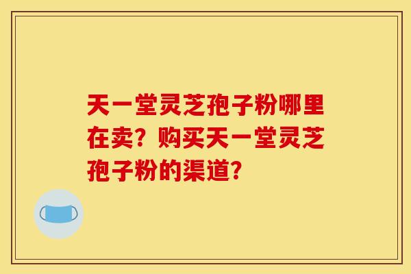 天一堂灵芝孢子粉哪里在卖?购买天一堂灵芝孢子粉的渠道? 天一堂灵芝孢子粉哪里在卖?购买天一堂灵芝孢子粉的渠道?