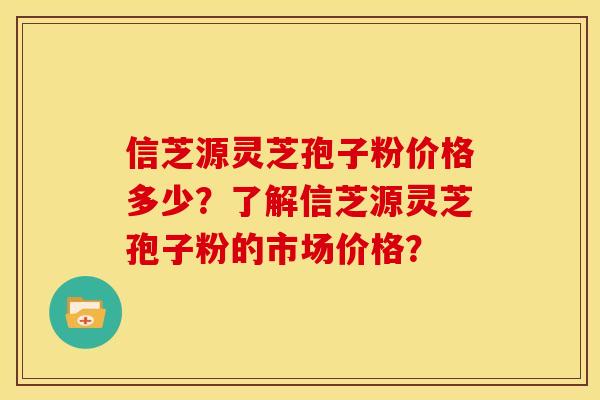 信芝源灵芝孢子粉价格多少?了解信芝源灵芝孢子粉的市场价格? 信芝源灵芝孢子粉价格多少?了解信芝源灵芝孢子粉的市场价格?