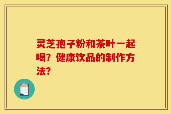 灵芝孢子粉和茶叶一起喝?健康饮品的制作方法? 灵芝孢子粉和茶叶一起喝?健康饮品的制作方法?