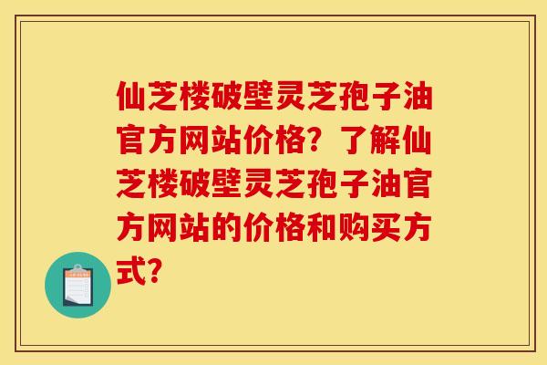 仙芝楼破壁灵芝孢子油官方网站价格?了解仙芝楼破壁灵芝孢子油官方网站的价格和购买方式? 仙芝楼破壁灵芝孢子油官方网站价格?了解仙芝楼破壁灵芝孢子油官方网站的价格和购买方式?