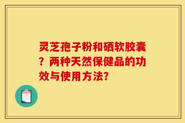 灵芝孢子粉和硒软胶囊?两种天然保健品的功效与使用方法? 灵芝孢子粉和硒软胶囊?两种天然保健品的功效与使用方法?