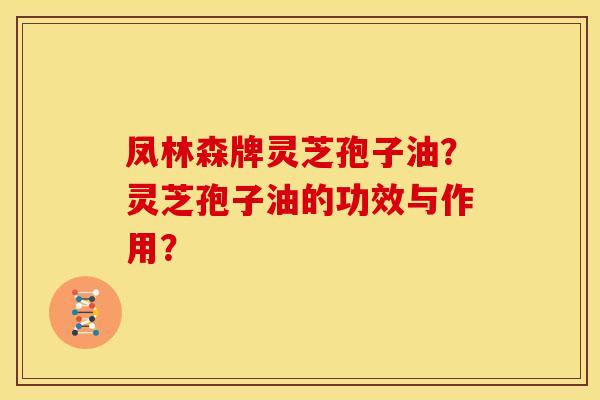 凤林森牌灵芝孢子油?灵芝孢子油的功效与作用? 凤林森牌灵芝孢子油?灵芝孢子油的功效与作用?