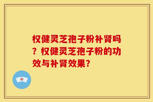 权健灵芝孢子粉补吗？权健灵芝孢子粉的功效与补效果？