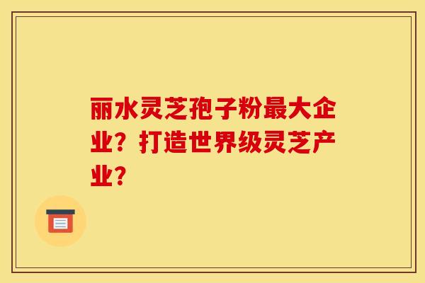 丽水灵芝孢子粉大企业?打造世界级灵芝产业? 丽水灵芝孢子粉大企业?打造世界级灵芝产业?