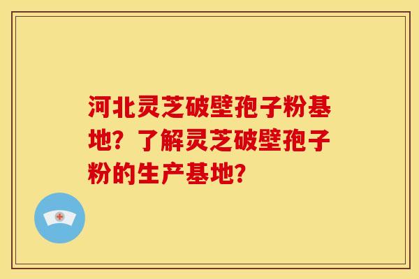 河北灵芝破壁孢子粉基地?了解灵芝破壁孢子粉的生产基地? 河北灵芝破壁孢子粉基地?了解灵芝破壁孢子粉的生产基地?
