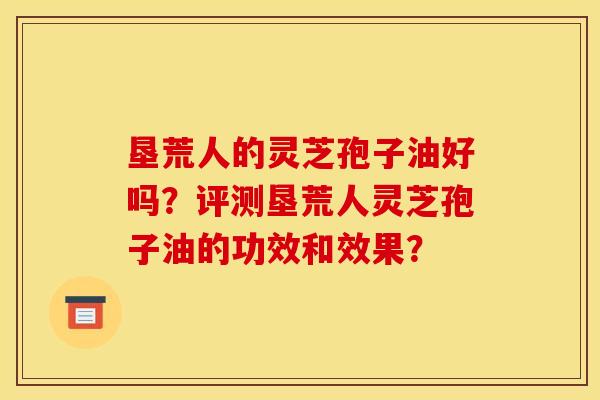 垦荒人的灵芝孢子油好吗?评测垦荒人灵芝孢子油的功效和效果? 垦荒人的灵芝孢子油好吗?评测垦荒人灵芝孢子油的功效和效果?