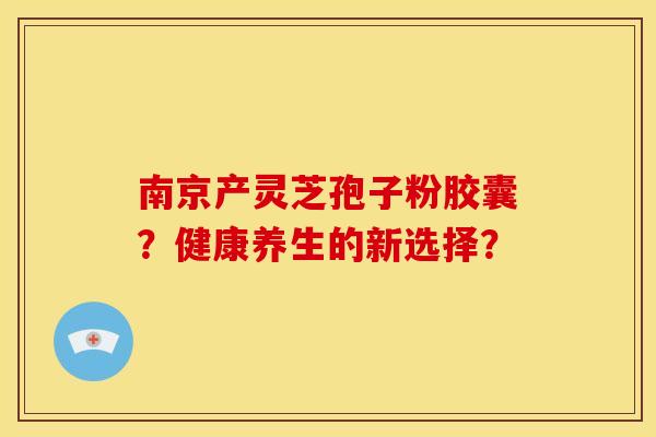南京产灵芝孢子粉胶囊？健康养生的新选择？