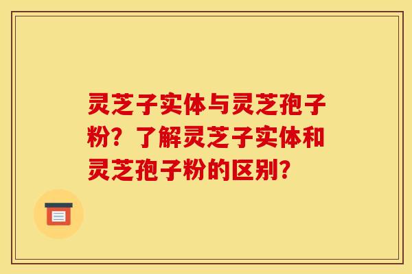 灵芝子实体与灵芝孢子粉?了解灵芝子实体和灵芝孢子粉的区别? 灵芝子实体与灵芝孢子粉?了解灵芝子实体和灵芝孢子粉的区别?