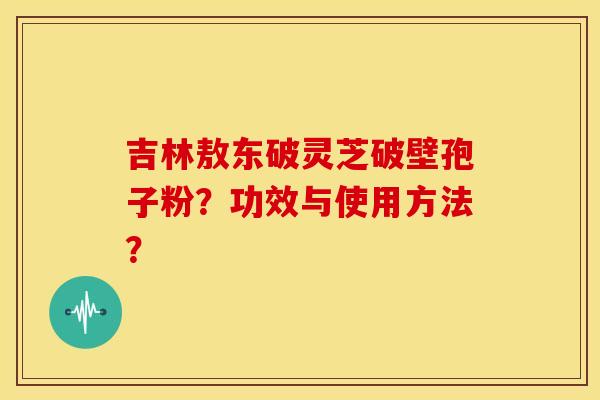 吉林敖东破灵芝破壁孢子粉?功效与使用方法? 吉林敖东破灵芝破壁孢子粉?功效与使用方法?