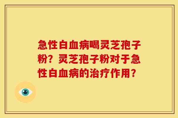 急性白喝灵芝孢子粉?灵芝孢子粉对于急性白的作用? 急性白喝灵芝孢子粉?灵芝孢子粉对于急性白的作用?