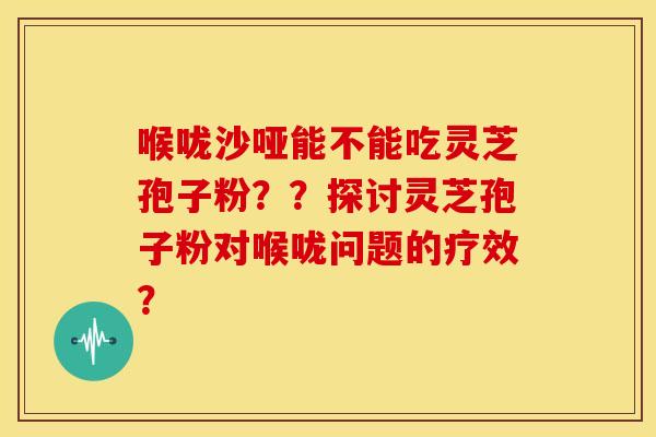 喉咙沙哑能不能吃灵芝孢子粉??探讨灵芝孢子粉对喉咙问题的疗效? 喉咙沙哑能不能吃灵芝孢子粉??探讨灵芝孢子粉对喉咙问题的疗效?