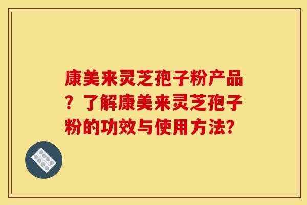 康美来灵芝孢子粉产品?了解康美来灵芝孢子粉的功效与使用方法? 康美来灵芝孢子粉产品?了解康美来灵芝孢子粉的功效与使用方法?