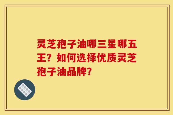 灵芝孢子油哪三星哪五王?如何选择优质灵芝孢子油品牌? 灵芝孢子油哪三星哪五王?如何选择优质灵芝孢子油品牌?