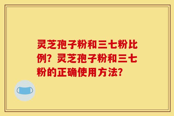 灵芝孢子粉和三七粉比例?灵芝孢子粉和三七粉的正确使用方法? 灵芝孢子粉和三七粉比例?灵芝孢子粉和三七粉的正确使用方法?