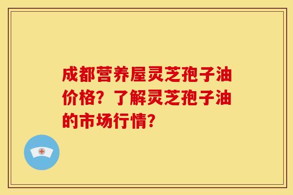 成都营养屋灵芝孢子油价格?了解灵芝孢子油的市场行情? 成都营养屋灵芝孢子油价格?了解灵芝孢子油的市场行情?