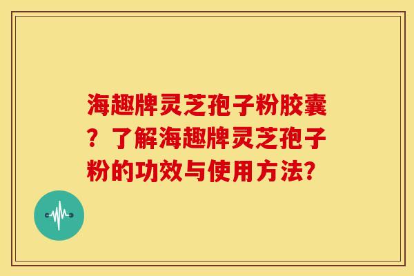 海趣牌灵芝孢子粉胶囊?了解海趣牌灵芝孢子粉的功效与使用方法? 海趣牌灵芝孢子粉胶囊?了解海趣牌灵芝孢子粉的功效与使用方法?